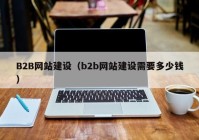 B2B網(wǎng)站建設(shè)（b2b網(wǎng)站建設(shè)需要多少錢）