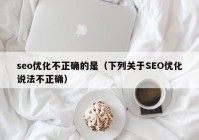 seo優(yōu)化不正確的是（下列關(guān)于SEO優(yōu)化說法不正確）