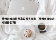 常州游戲軟件開發(fā)公司有哪些（常州有哪些游戲制作公司）